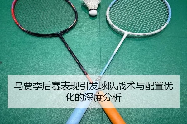 乌贾季后赛表现引发球队战术与配置优化的深度分析