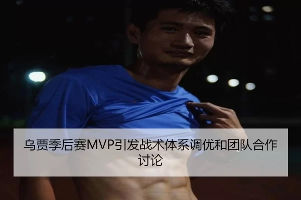 乌贾季后赛MVP引发战术体系调优和团队合作讨论