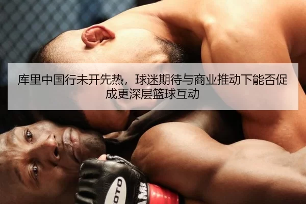 库里中国行未开先热，球迷期待与商业推动下能否促成更深层篮球互动